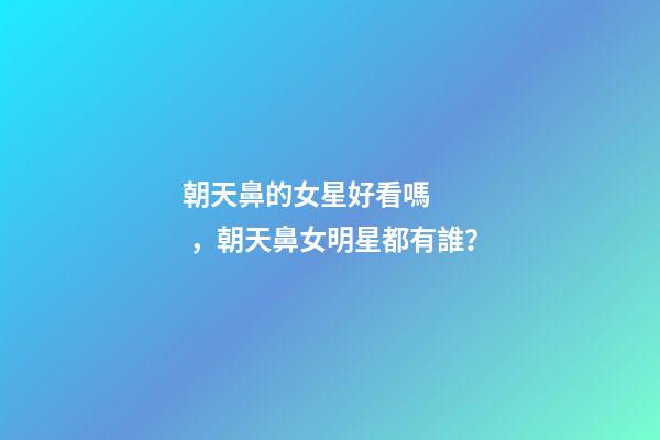 朝天鼻的女星好看嗎，朝天鼻女明星都有誰？
